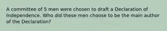 A committee of 5 men were chosen to draft a Declaration of Independence. Who did these men choose to be the main author of the Declaration?