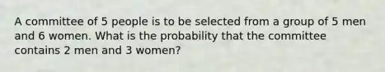 A committee of 5 people is to be selected from a group of 5 men and 6 women. What is the probability that the committee contains 2 men and 3 women?