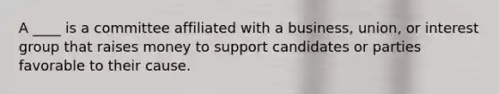 A ____ is a committee affiliated with a business, union, or interest group that raises money to support candidates or parties favorable to their cause.