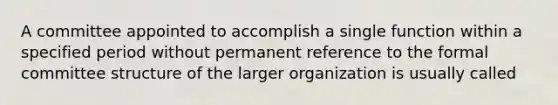 A committee appointed to accomplish a single function within a specified period without permanent reference to the formal committee structure of the larger organization is usually called