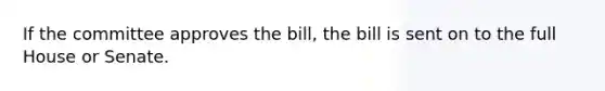 If the committee approves the bill, the bill is sent on to the full House or Senate.