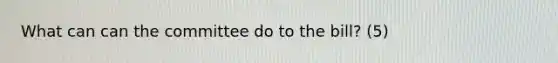What can can the committee do to the bill? (5)