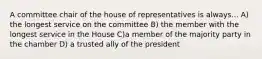 A committee chair of the house of representatives is always... A) the longest service on the committee B) the member with the longest service in the House C)a member of the majority party in the chamber D) a trusted ally of the president