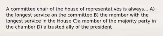 A committee chair of the house of representatives is always... A) the longest service on the committee B) the member with the longest service in the House C)a member of the majority party in the chamber D) a trusted ally of the president