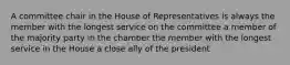 A committee chair in the House of Representatives is always the member with the longest service on the committee a member of the majority party in the chamber the member with the longest service in the House a close ally of the president