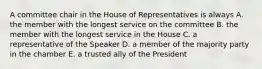 A committee chair in the House of Representatives is always A. the member with the longest service on the committee B. the member with the longest service in the House C. a representative of the Speaker D. a member of the majority party in the chamber E. a trusted ally of the President