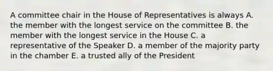 A committee chair in the House of Representatives is always A. the member with the longest service on the committee B. the member with the longest service in the House C. a representative of the Speaker D. a member of the majority party in the chamber E. a trusted ally of the President