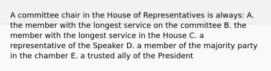 A committee chair in the House of Representatives is always: A. the member with the longest service on the committee B. the member with the longest service in the House C. a representative of the Speaker D. a member of the majority party in the chamber E. a trusted ally of the President