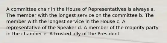 A committee chair in the House of Representatives is always a. The member with the longest service on the committee b. The member with the longest service in the House c. A representative of the Speaker d. A member of the majority party in the chamber e. A trusted ally of the President