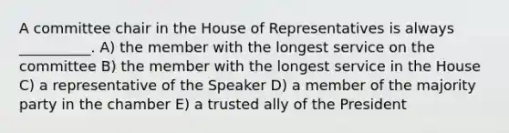 A committee chair in the House of Representatives is always __________. A) the member with the longest service on the committee B) the member with the longest service in the House C) a representative of the Speaker D) a member of the majority party in the chamber E) a trusted ally of the President