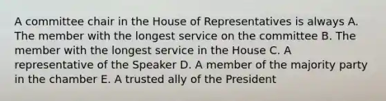 A committee chair in the House of Representatives is always A. The member with the longest service on the committee B. The member with the longest service in the House C. A representative of the Speaker D. A member of the majority party in the chamber E. A trusted ally of the President