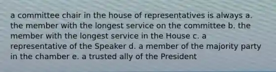 a committee chair in the house of representatives is always a. the member with the longest service on the committee b. the member with the longest service in the House c. a representative of the Speaker d. a member of the majority party in the chamber e. a trusted ally of the President