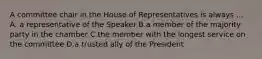 A committee chair in the House of Representatives is always ... A. a representative of the Speaker B.a member of the majority party in the chamber C.the member with the longest service on the committee D.a trusted ally of the President