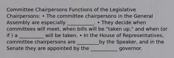 Committee Chairpersons Functions of the Legislative Chairpersons: • The committee chairpersons in the General Assembly are especially ___________. • They decide when committees will meet, when bills will be "taken up," and when (or if ) a __________ will be taken. • In the House of Representatives, committee chairpersons are _________by the Speaker, and in the Senate they are appointed by the ___________ governor.