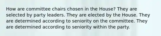 How are committee chairs chosen in the House? They are selected by party leaders. They are elected by the House. They are determined according to seniority on the committee. They are determined according to seniority within the party.