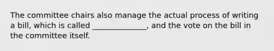 The committee chairs also manage the actual process of writing a bill, which is called ______________, and the vote on the bill in the committee itself.