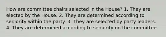 How are committee chairs selected in the House? 1. They are elected by the House. 2. They are determined according to seniority within the party. 3. They are selected by party leaders. 4. They are determined according to seniority on the committee.