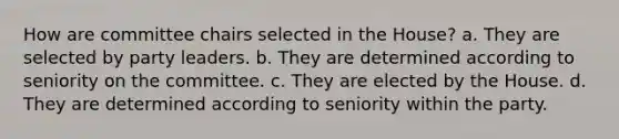 How are committee chairs selected in the House? a. They are selected by party leaders. b. They are determined according to seniority on the committee. c. They are elected by the House. d. They are determined according to seniority within the party.