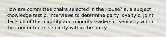 How are committee chairs selected in the House? a. a subject knowledge test b. interviews to determine party loyalty c. joint decision of the majority and minority leaders d. seniority within the committee e. seniority within the party