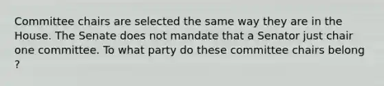 Committee chairs are selected the same way they are in the House. The Senate does not mandate that a Senator just chair one committee. To what party do these committee chairs belong ?