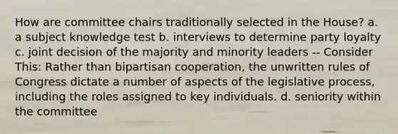 How are committee chairs traditionally selected in the House? a. a subject knowledge test b. interviews to determine party loyalty c. joint decision of the majority and minority leaders -- Consider This: Rather than bipartisan cooperation, the unwritten rules of Congress dictate a number of aspects of the legislative process, including the roles assigned to key individuals. d. seniority within the committee