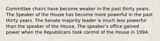 Committee chairs have become weaker in the past thirty years. The Speaker of the House has become more powerful in the past thirty years. The Senate majority leader is much less powerful than the speaker of the House. The speaker's office gained power when the Republicans took control of the House in 1994.