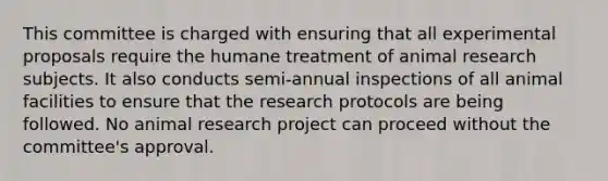 This committee is charged with ensuring that all experimental proposals require the humane treatment of animal research subjects. It also conducts semi-annual inspections of all animal facilities to ensure that the research protocols are being followed. No animal research project can proceed without the committee's approval.