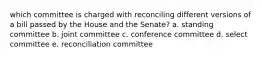 which committee is charged with reconciling different versions of a bill passed by the House and the Senate? a. standing committee b. joint committee c. conference committee d. select committee e. reconciliation committee