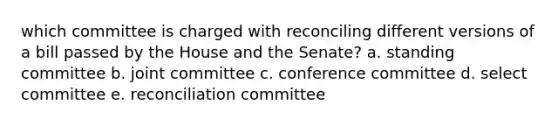 which committee is charged with reconciling different versions of a bill passed by the House and the Senate? a. standing committee b. joint committee c. conference committee d. select committee e. reconciliation committee