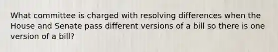 What committee is charged with resolving differences when the House and Senate pass different versions of a bill so there is one version of a bill?