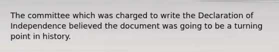 The committee which was charged to write the Declaration of Independence believed the document was going to be a turning point in history.