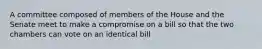 A committee composed of members of the House and the Senate meet to make a compromise on a bill so that the two chambers can vote on an identical bill