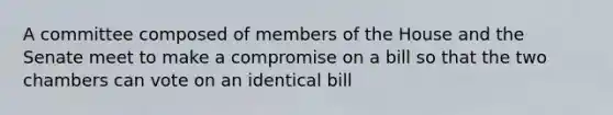 A committee composed of members of the House and the Senate meet to make a compromise on a bill so that the two chambers can vote on an identical bill