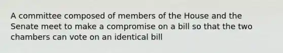 A committee composed of members of the House and the Senate meet to make a compromise on a bill so that the two chambers can vote on an identical bill