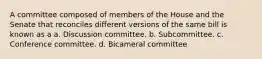 A committee composed of members of the House and the Senate that reconciles different versions of the same bill is known as a a. Discussion committee. b. Subcommittee. c. Conference committee. d. Bicameral committee