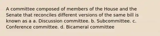 A committee composed of members of the House and the Senate that reconciles different versions of the same bill is known as a a. Discussion committee. b. Subcommittee. c. Conference committee. d. Bicameral committee