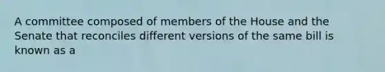 A committee composed of members of the House and the Senate that reconciles different versions of the same bill is known as a