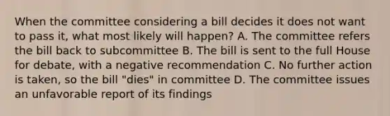 When the committee considering a bill decides it does not want to pass it, what most likely will happen? A. The committee refers the bill back to subcommittee B. The bill is sent to the full House for debate, with a negative recommendation C. No further action is taken, so the bill "dies" in committee D. The committee issues an unfavorable report of its findings