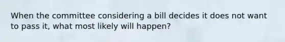 When the committee considering a bill decides it does not want to pass it, what most likely will happen?