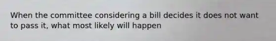 When the committee considering a bill decides it does not want to pass it, what most likely will happen