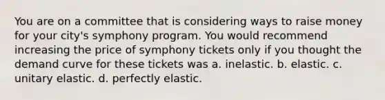 You are on a committee that is considering ways to raise money for your city's symphony program. You would recommend increasing the price of symphony tickets only if you thought the demand curve for these tickets was a. inelastic. b. elastic. c. unitary elastic. d. perfectly elastic.