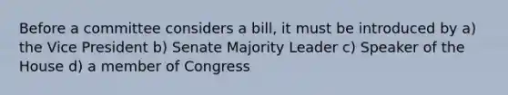 Before a committee considers a bill, it must be introduced by a) the Vice President b) Senate Majority Leader c) Speaker of the House d) a member of Congress