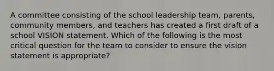 A committee consisting of the school leadership team, parents, community members, and teachers has created a first draft of a school VISION statement. Which of the following is the most critical question for the team to consider to ensure the vision statement is appropriate?