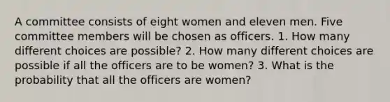 A committee consists of eight women and eleven men. Five committee members will be chosen as officers. 1. How many different choices are possible? 2. How many different choices are possible if all the officers are to be women? 3. What is the probability that all the officers are women?