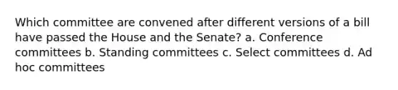 Which committee are convened after different versions of a bill have passed the House and the Senate? a. Conference committees b. Standing committees c. Select committees d. Ad hoc committees