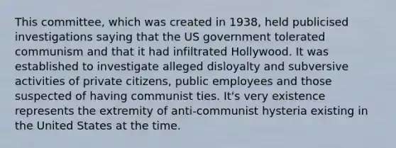 This committee, which was created in 1938, held publicised investigations saying that the US government tolerated communism and that it had infiltrated Hollywood. It was established to investigate alleged disloyalty and subversive activities of private citizens, public employees and those suspected of having communist ties. It's very existence represents the extremity of anti-communist hysteria existing in the United States at the time.