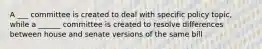 A ___ committee is created to deal with specific policy topic, while a ______ committee is created to resolve differences between house and senate versions of the same bill