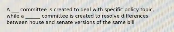 A ___ committee is created to deal with specific policy topic, while a ______ committee is created to resolve differences between house and senate versions of the same bill