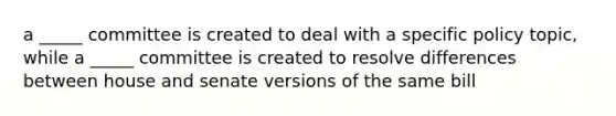 a _____ committee is created to deal with a specific policy topic, while a _____ committee is created to resolve differences between house and senate versions of the same bill