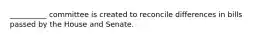 __________ committee is created to reconcile differences in bills passed by the House and Senate.